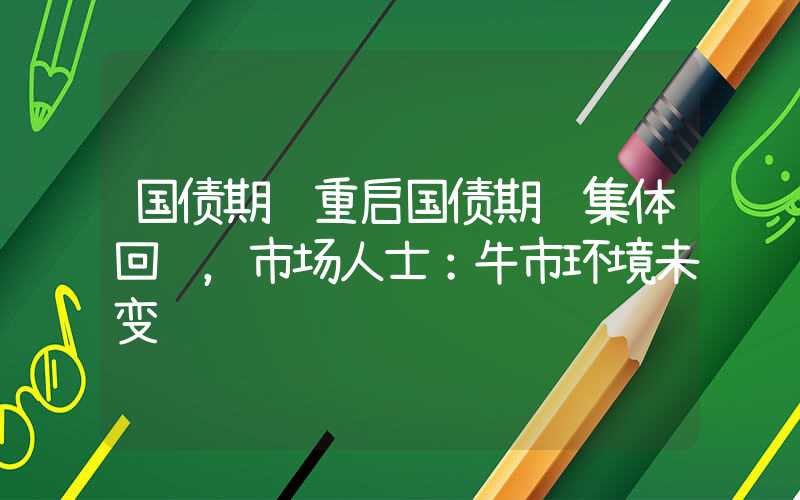 国债期货重启国债期货集体回调，市场人士：牛市环境未变