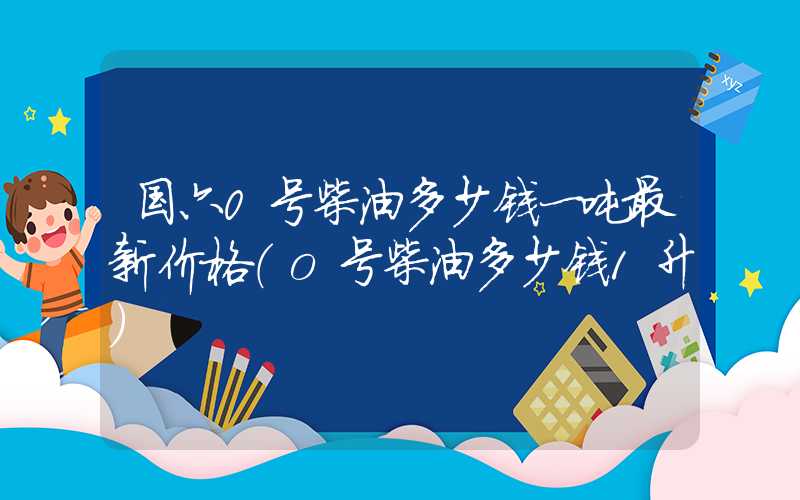 国六0号柴油多少钱一吨最新价格（o号柴油多少钱1升）