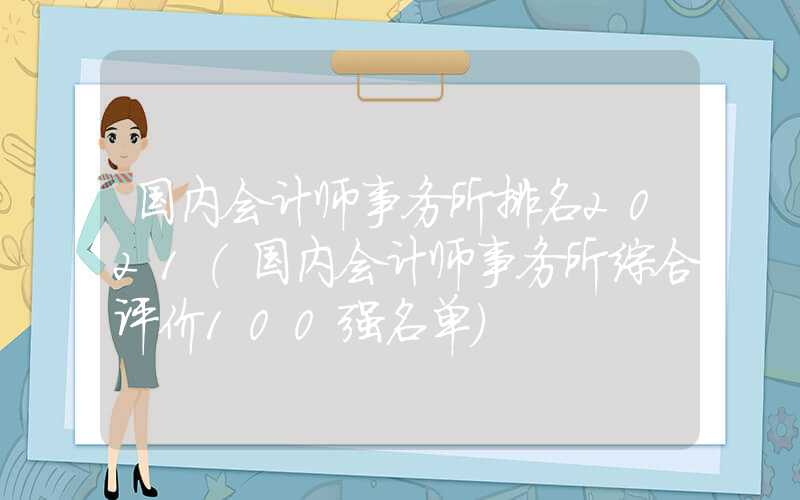 国内会计师事务所排名2021（国内会计师事务所综合评价100强名单）