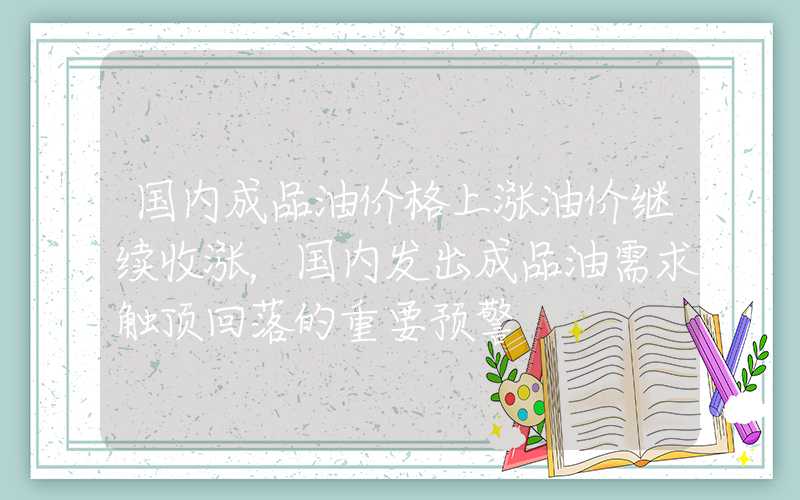 国内成品油价格上涨油价继续收涨，国内发出成品油需求触顶回落的重要预警