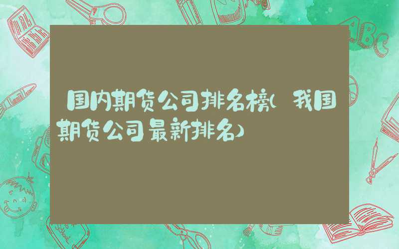 国内期货公司排名榜（我国期货公司最新排名）