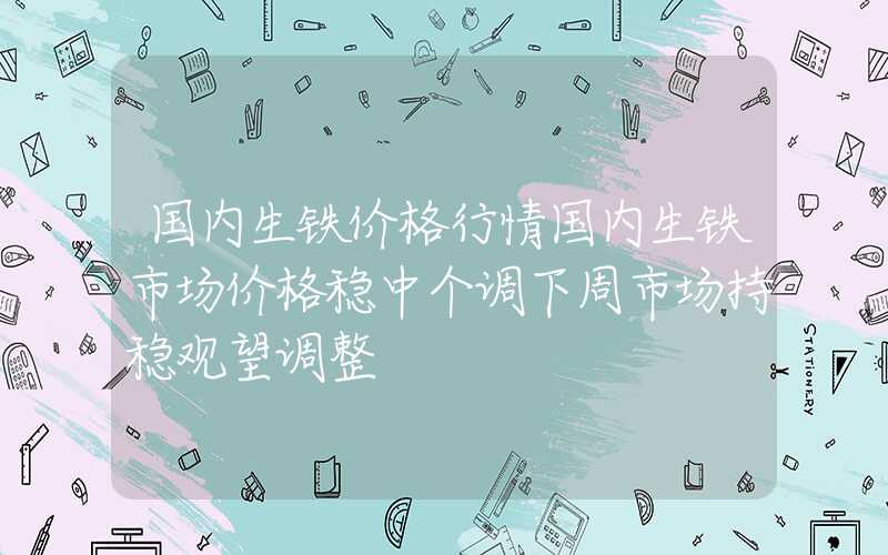 国内生铁价格行情国内生铁市场价格稳中个调下周市场持稳观望调整