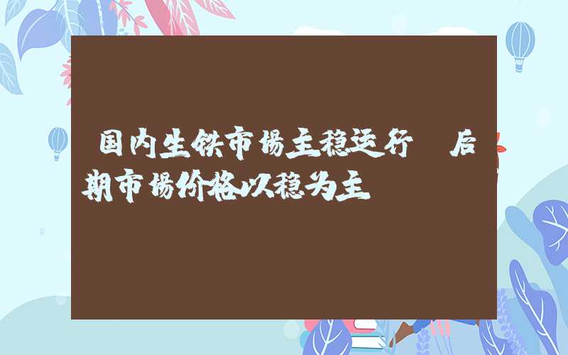 国内生铁市场主稳运行 后期市场价格以稳为主