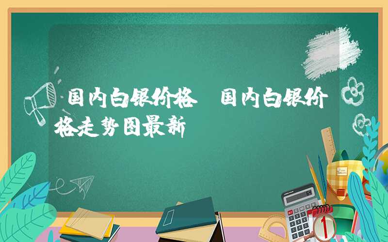 国内白银价格（国内白银价格走势图最新）