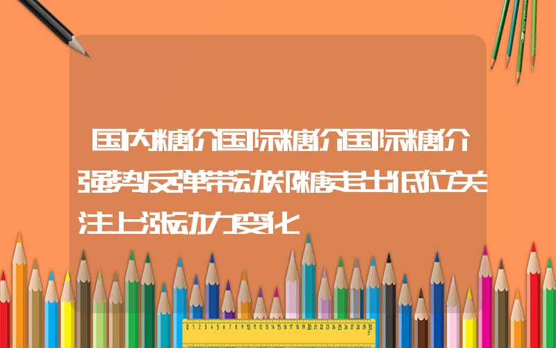 国内糖价国际糖价国际糖价强势反弹带动郑糖走出低位关注上涨动力变化