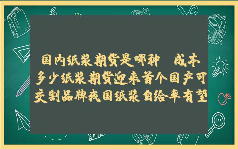 国内纸浆期货是哪种,成本多少纸浆期货迎来首个国产可交割品牌我国纸浆自给率有望增强