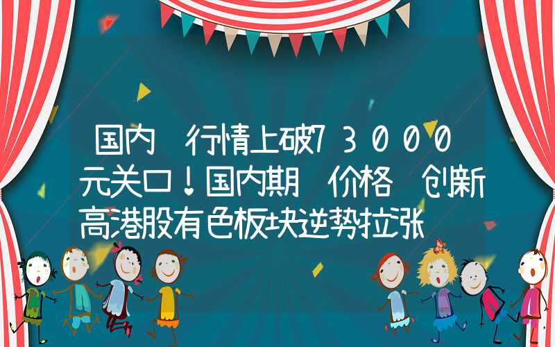 国内铜行情上破73000元关口！国内期铜价格续创新高港股有色板块逆势拉涨