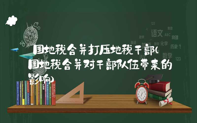 国地税合并打压地税干部（国地税合并对干部队伍带来的影响）