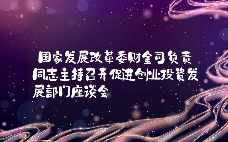 国家发展改革委财金司负责同志主持召开促进创业投资发展部门座谈会