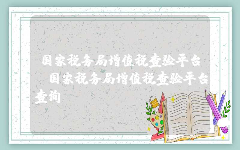 国家税务局增值税查验平台（国家税务局增值税查验平台查询）