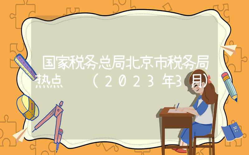 国家税务总局北京市税务局热点问题(2023年3月)