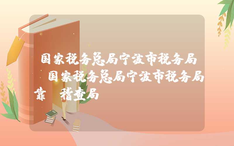 国家税务总局宁波市税务局（国家税务总局宁波市税务局靠前稽查局）