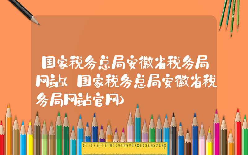 国家税务总局安徽省税务局网站（国家税务总局安徽省税务局网站官网）