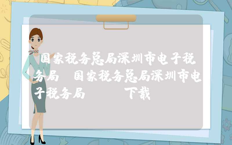 国家税务总局深圳市电子税务局（国家税务总局深圳市电子税务局app下载）