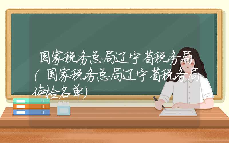 国家税务总局辽宁省税务局（国家税务总局辽宁省税务局体检名单）