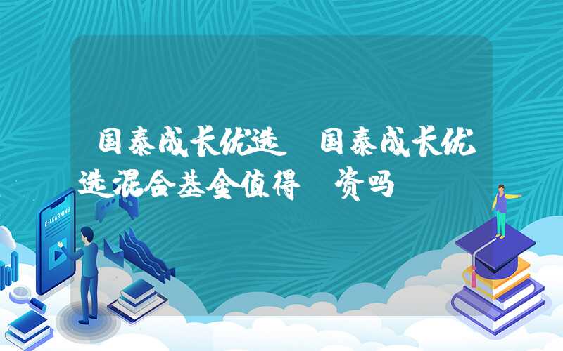 国泰成长优选（国泰成长优选混合基金值得投资吗）