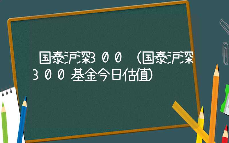 国泰沪深300（国泰沪深300基金今日估值）