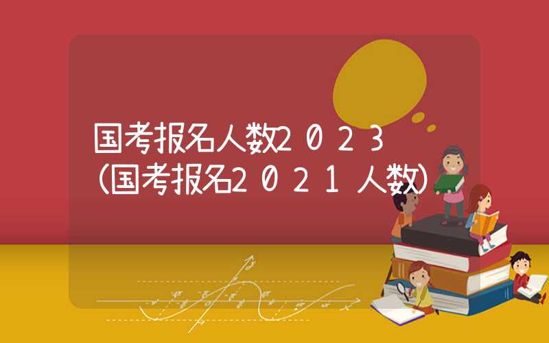 国考报名人数2023统计（国考报名2021人数）