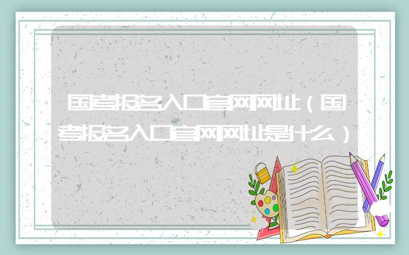 国考报名入口官网网址（国考报名入口官网网址是什么）