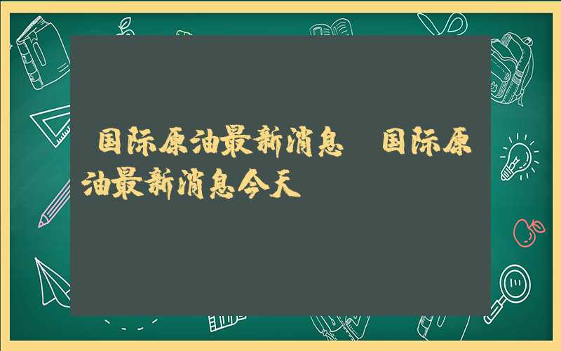 国际原油最新消息（国际原油最新消息今天）