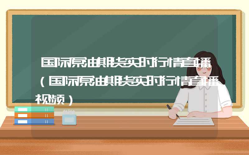 国际原油期货实时行情直播（国际原油期货实时行情直播视频）