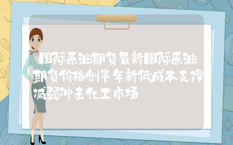 国际原油期货最新国际原油期货价格创半年新低成本支撑减弱冲击化工市场