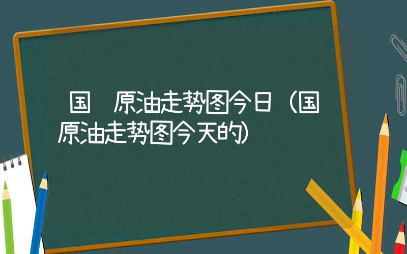 国际原油走势图今日（国际原油走势图今天的）