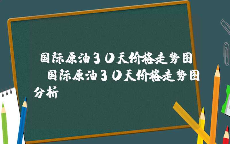 国际原油30天价格走势图（国际原油30天价格走势图分析）