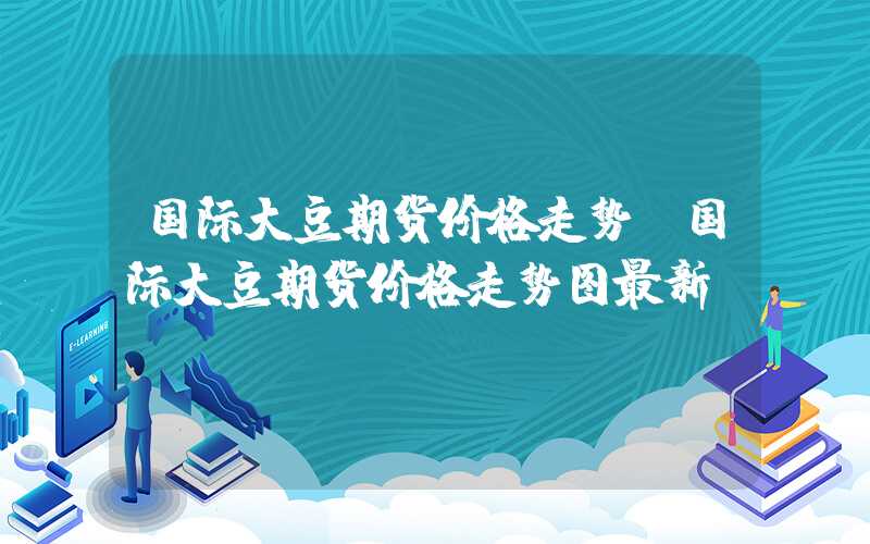 国际大豆期货价格走势（国际大豆期货价格走势图最新）