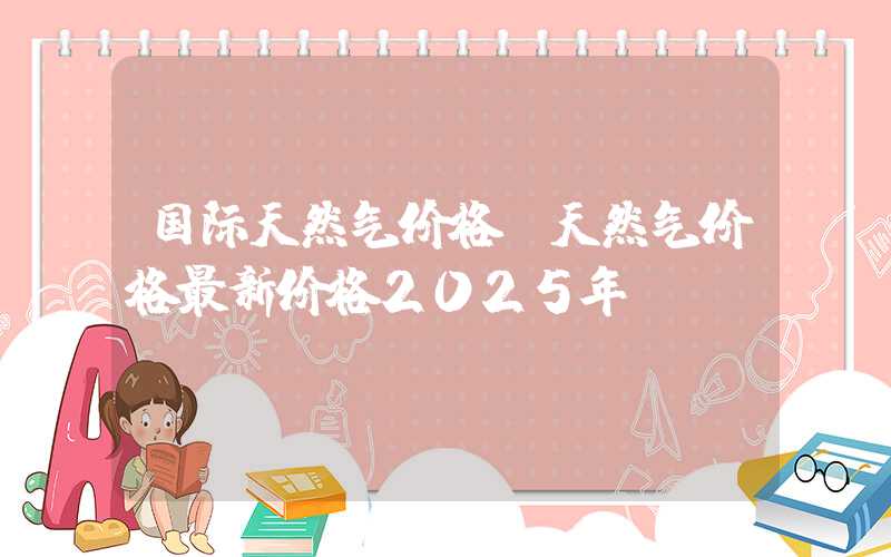 国际天然气价格（天然气价格最新价格2025年）