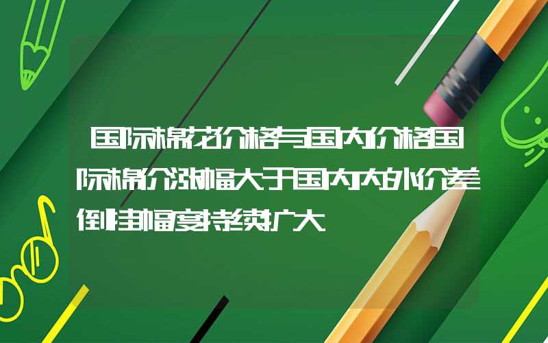 国际棉花价格与国内价格国际棉价涨幅大于国内内外价差倒挂幅度持续扩大