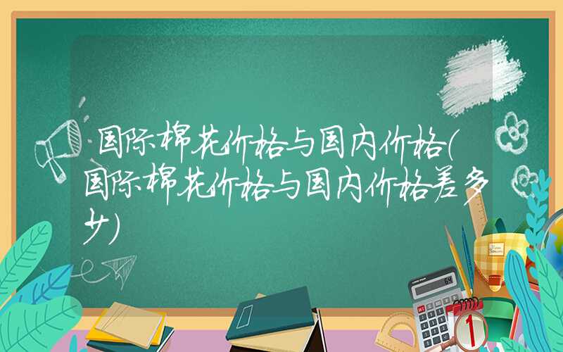 国际棉花价格与国内价格（国际棉花价格与国内价格差多少）