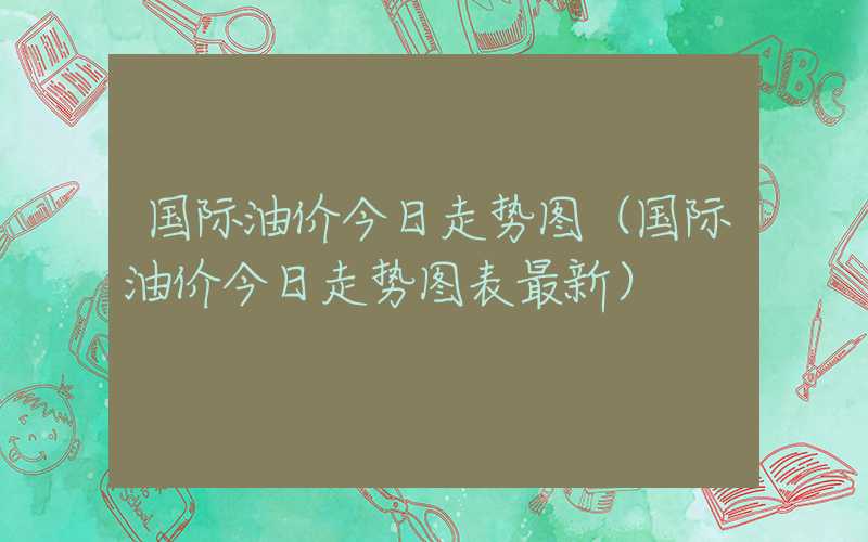 国际油价今日走势图（国际油价今日走势图表最新）