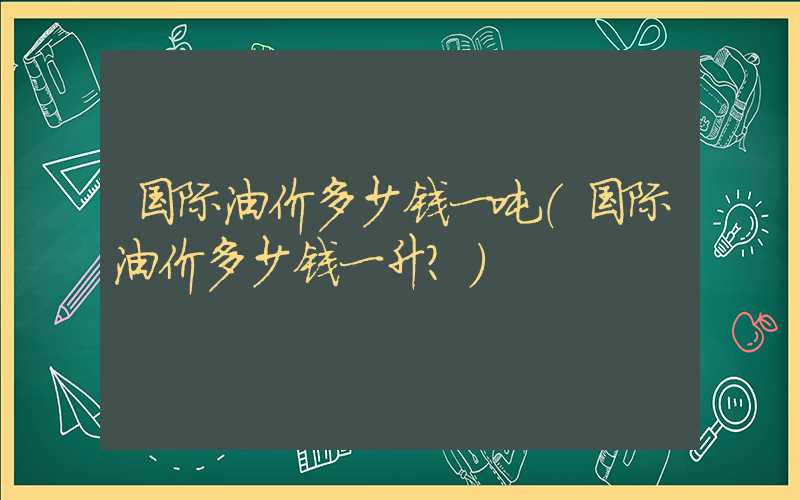 国际油价多少钱一吨（国际油价多少钱一升?）