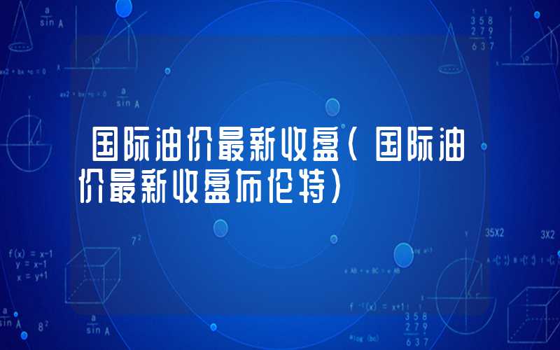 国际油价最新收盘（国际油价最新收盘布伦特）