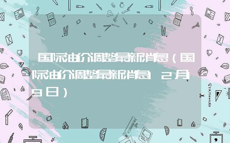 国际油价调整最新消息（国际油价调整最新消息12月19日）