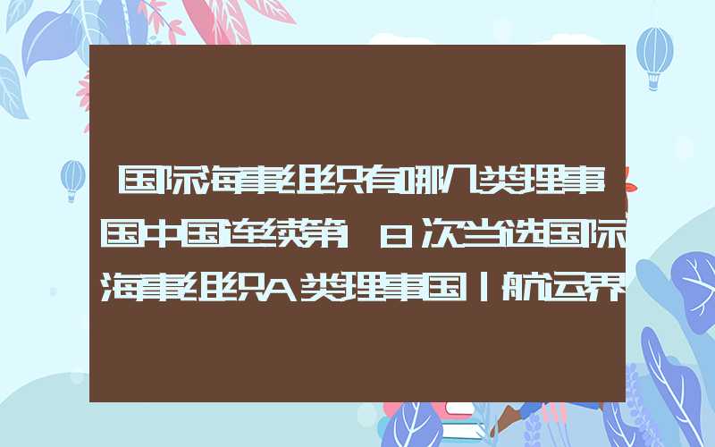 国际海事组织有哪几类理事国中国连续第18次当选国际海事组织A类理事国｜航运界