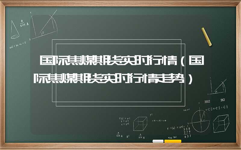 国际焦煤期货实时行情（国际焦煤期货实时行情走势）