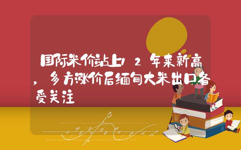 国际米价站上12年来新高，多方涨价后缅甸大米出口备受关注