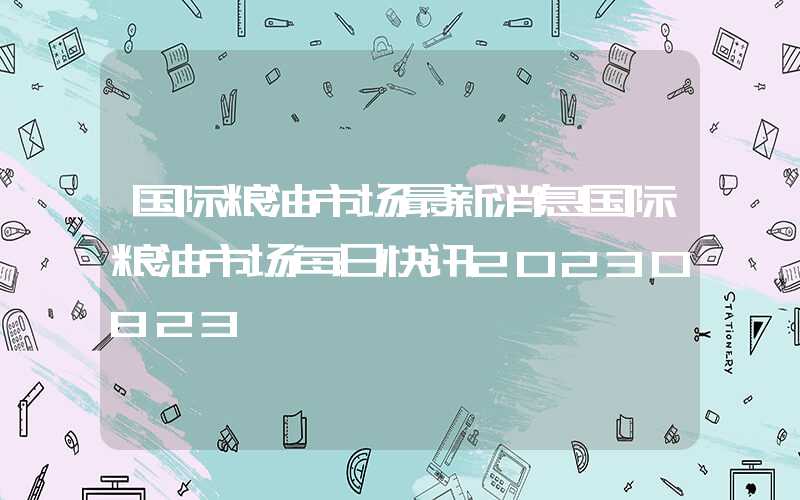 国际粮油市场最新消息国际粮油市场每日快讯20230823