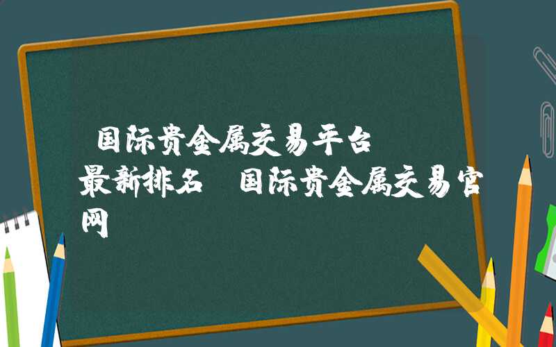 国际贵金属交易平台app最新排名（国际贵金属交易官网）