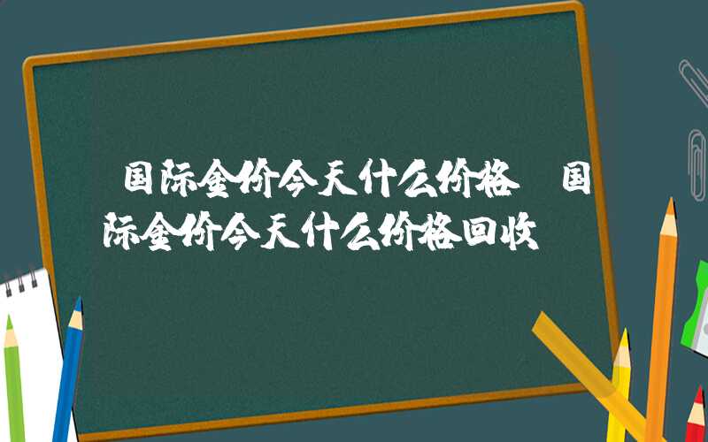 国际金价今天什么价格（国际金价今天什么价格回收）