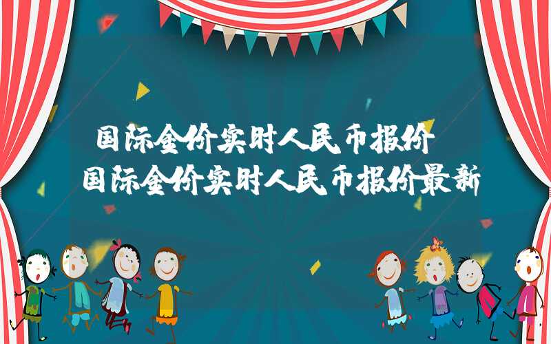 国际金价实时人民币报价（国际金价实时人民币报价最新）