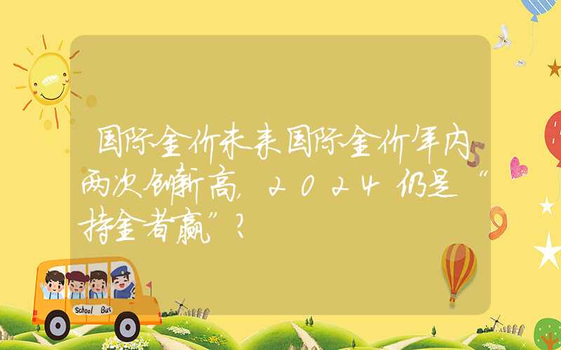 国际金价未来国际金价年内两次创新高，2024仍是“持金者赢”？