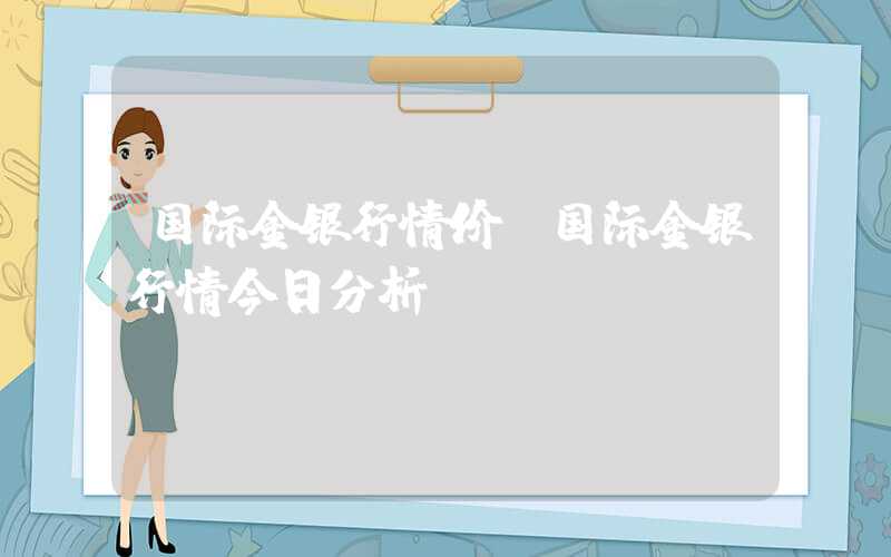 国际金银行情价（国际金银行情今日分析）