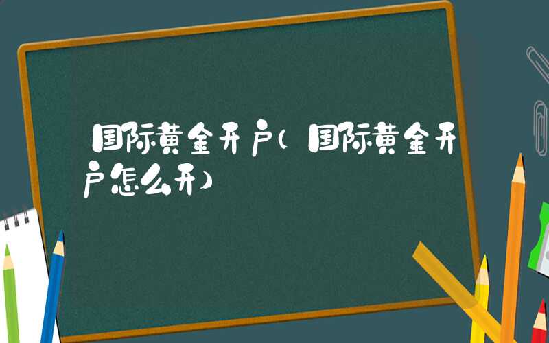 国际黄金开户（国际黄金开户怎么开）