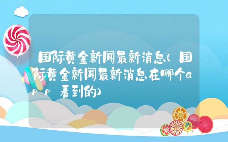 国际黄金新闻最新消息（国际黄金新闻最新消息在哪个app看到的）