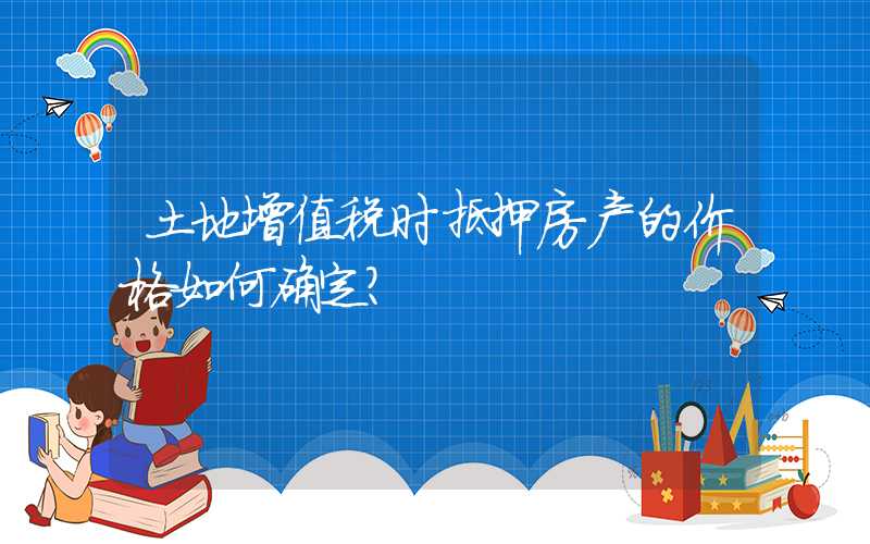 土地增值税时抵押房产的价格如何确定？