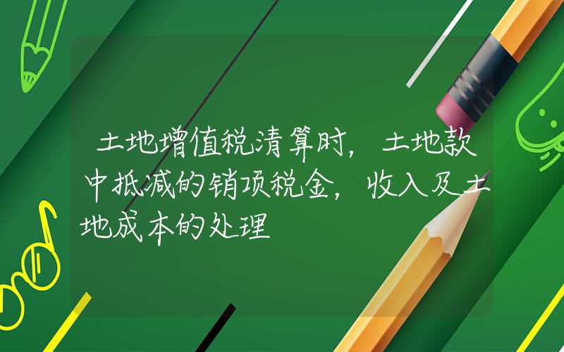 土地增值税清算时，土地款中抵减的销项税金，收入及土地成本的处理