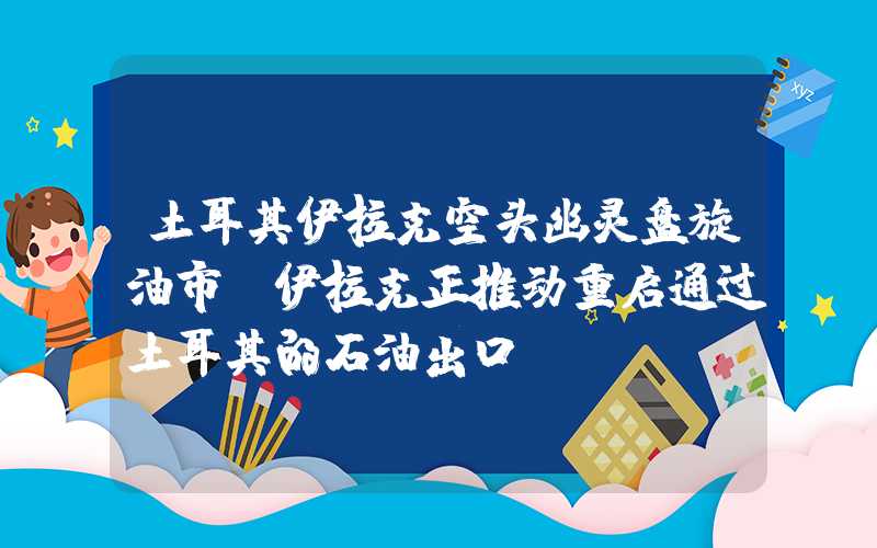 土耳其伊拉克空头幽灵盘旋油市？伊拉克正推动重启通过土耳其的石油出口